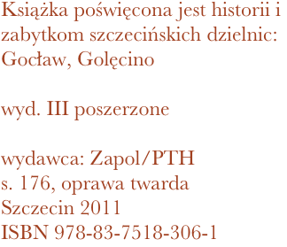 Książka poświęcona jest historii i zabytkom szczecińskich dzielnic: Gocław, Golęcino

wyd. III poszerzone

wydawca: Zapol/PTH
176, oprawa twarda
Szczecin 2011 ISBN 978-83-7518-306-1