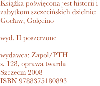 Książka poświęcona jest historii i zabytkom szczecińskich dzielnic: Gocław, Golęcino

wyd. II poszerzone

wydawca: Zapol/PTH
128, oprawa twarda
Szczecin 2008 ISBN 9788375180893