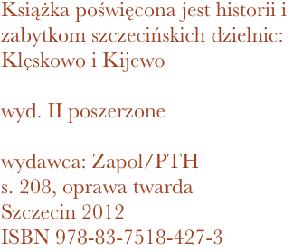 Książka poświęcona jest historii i zabytkom szczecińskich dzielnic: Klęskowo i Kijewo

wyd. II poszerzone

wydawca: Zapol/PTH
208, oprawa twarda
Szczecin 2012 ISBN 978-83-7518-427-3