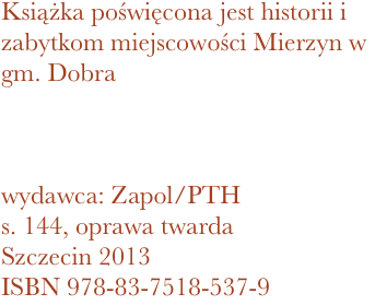 Książka poświęcona jest historii i zabytkom miejscowości Mierzyn w gm. Dobra



wydawca: Zapol/PTH
144, oprawa twarda
Szczecin 2013 ISBN 978-83-7518-537-9