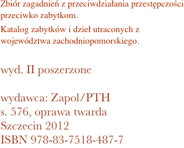 Zbiór zagadnień z przeciwdziałania przestępczości przeciwko zabytkom. 
Katalog zabytków i dzieł utraconych z województwa zachodniopomorskiego.

wyd. II poszerzone

wydawca: Zapol/PTH
576, oprawa twarda
Szczecin 2012 ISBN 978-83-7518-487-7