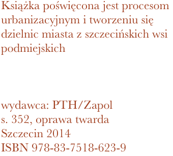 Książka poświęcona jest procesom urbanizacyjnym i tworzeniu się dzielnic miasta z szczecińskich wsi podmiejskich 



wydawca: PTH/Zapol
352, oprawa twarda
Szczecin 2014 ISBN 978-83-7518-623-9
