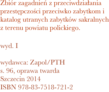 Zbiór zagadnień z przeciwdziałania przestępczości przeciwko zabytkom i katalog utranych zabytków sakralnych z terenu powiatu polickiego. 

wyd. I

wydawca: Zapol/PTH
96, oprawa twarda
Szczecin 2014 ISBN 978-83-7518-721-2