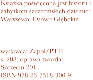 Książka poświęcona jest historii i zabytkom szczecińskich dzielnic: Warszewo, Osów i Głębokie



wydawca: Zapol/PTH
208, oprawa twarda
Szczecin 2011 ISBN 978-83-7518-300-9